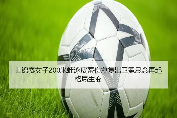 世锦赛女子200米蛙泳皮蒂伤愈复出卫冕悬念再起格局生变