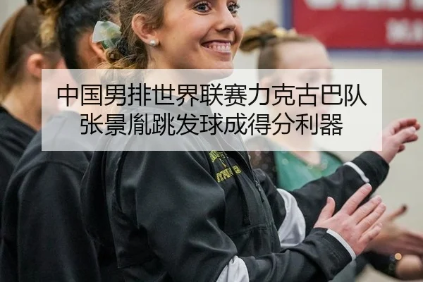 中国男排世界联赛力克古巴队 张景胤跳发球成得分利器