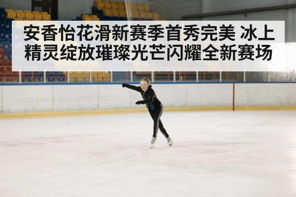 安香怡花滑新赛季首秀完美 冰上精灵绽放璀璨光芒闪耀全新赛场