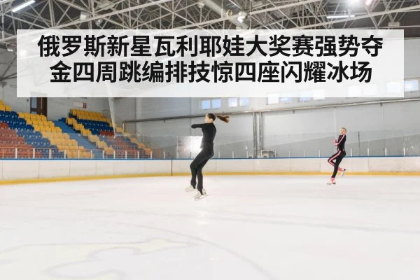 俄罗斯新星瓦利耶娃大奖赛强势夺金四周跳编排技惊四座闪耀冰场