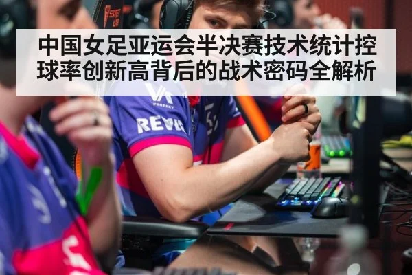 中国女足亚运会半决赛技术统计控球率创新高背后的战术密码全解析